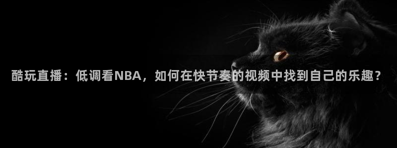 酷玩直播：低调看NBA，如何在快节奏的视频中找到自己的乐趣？