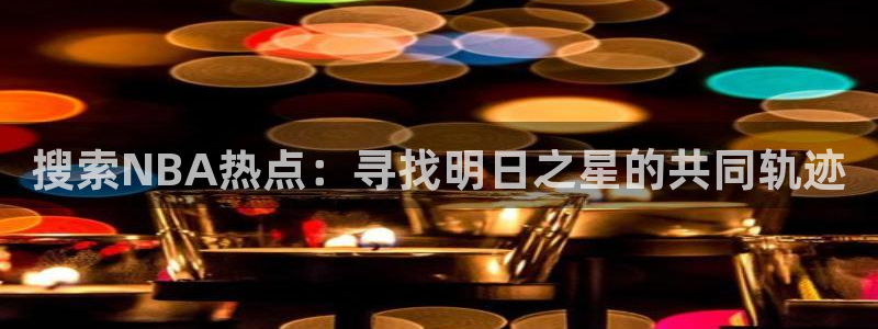 沐鸣2体育凯捷平台主管：搜索NBA热点：寻找明日之星的共同轨迹